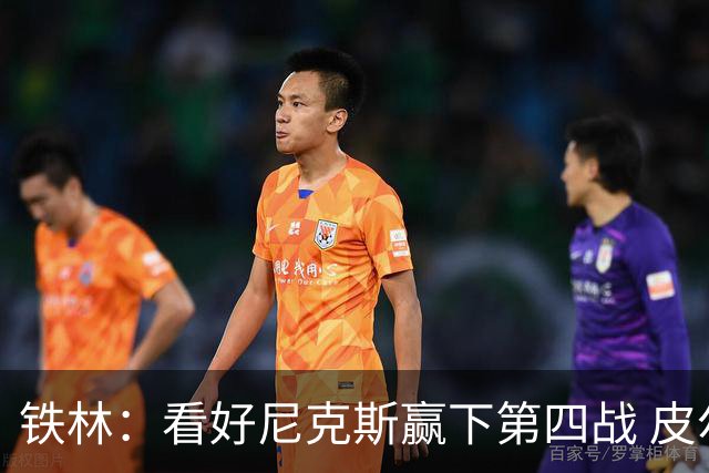 铁林：看好尼克斯赢下第四战 皮尔斯：我相信马刺会扳平大比分